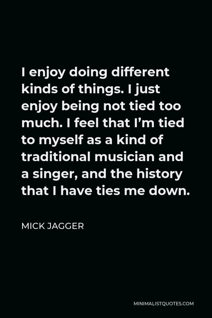 Mick Jagger Quote - I enjoy doing different kinds of things. I just enjoy being not tied too much. I feel that I’m tied to myself as a kind of traditional musician and a singer, and the history that I have ties me down.