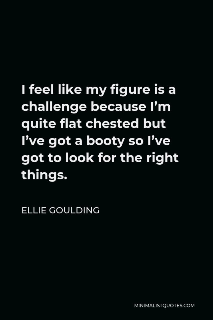 Ellie Goulding Quote - I feel like my figure is a challenge because I’m quite flat chested but I’ve got a booty so I’ve got to look for the right things.