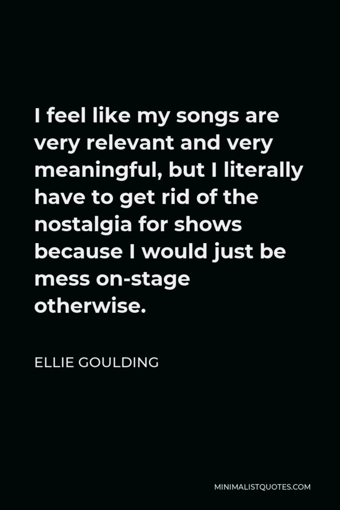 Ellie Goulding Quote - I feel like my songs are very relevant and very meaningful, but I literally have to get rid of the nostalgia for shows because I would just be mess on-stage otherwise.
