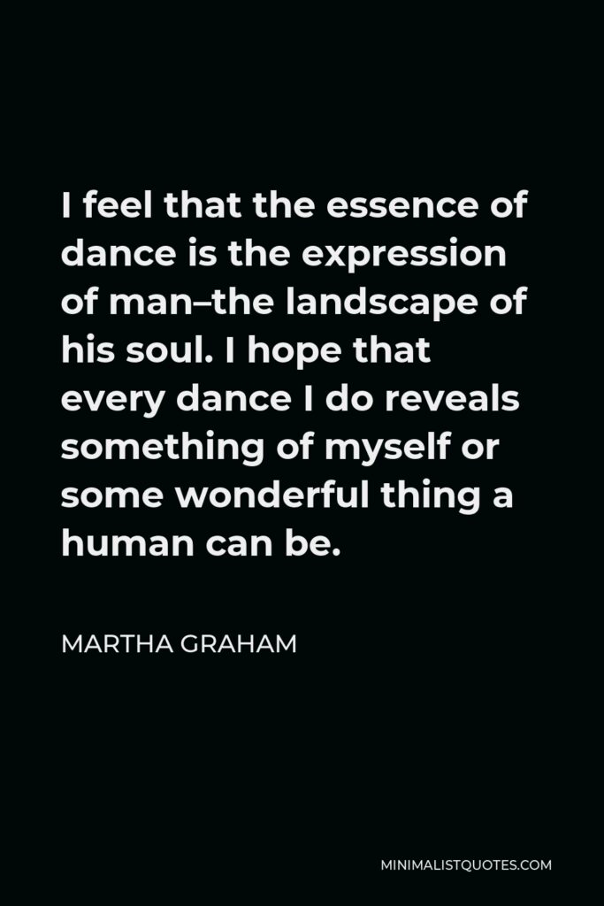 Martha Graham Quote - I feel that the essence of dance is the expression of man–the landscape of his soul. I hope that every dance I do reveals something of myself or some wonderful thing a human can be.