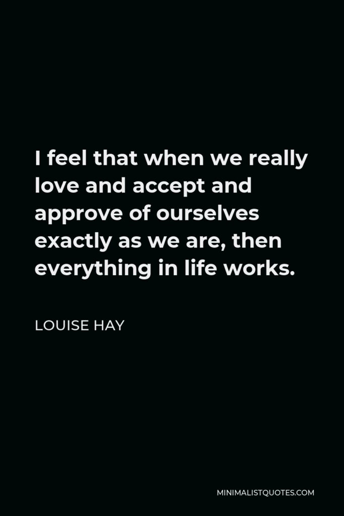 Louise Hay Quote - I feel that when we really love and accept and approve of ourselves exactly as we are, then everything in life works.