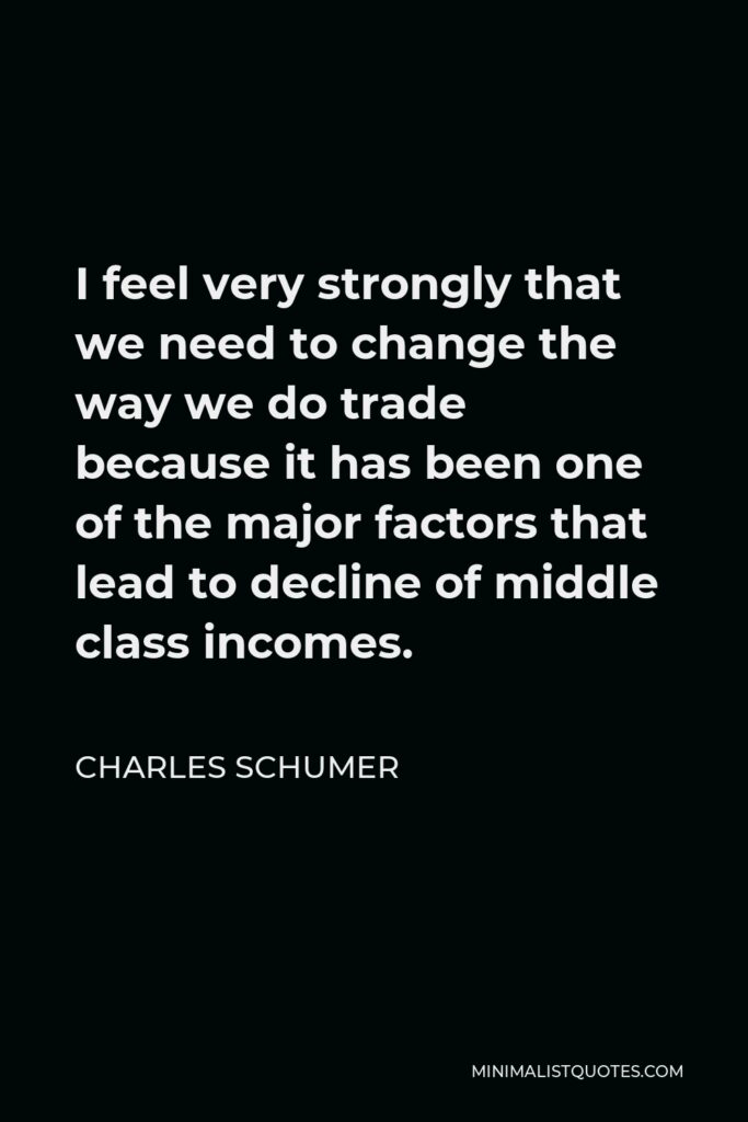 Charles Schumer Quote - I feel very strongly that we need to change the way we do trade because it has been one of the major factors that lead to decline of middle class incomes.