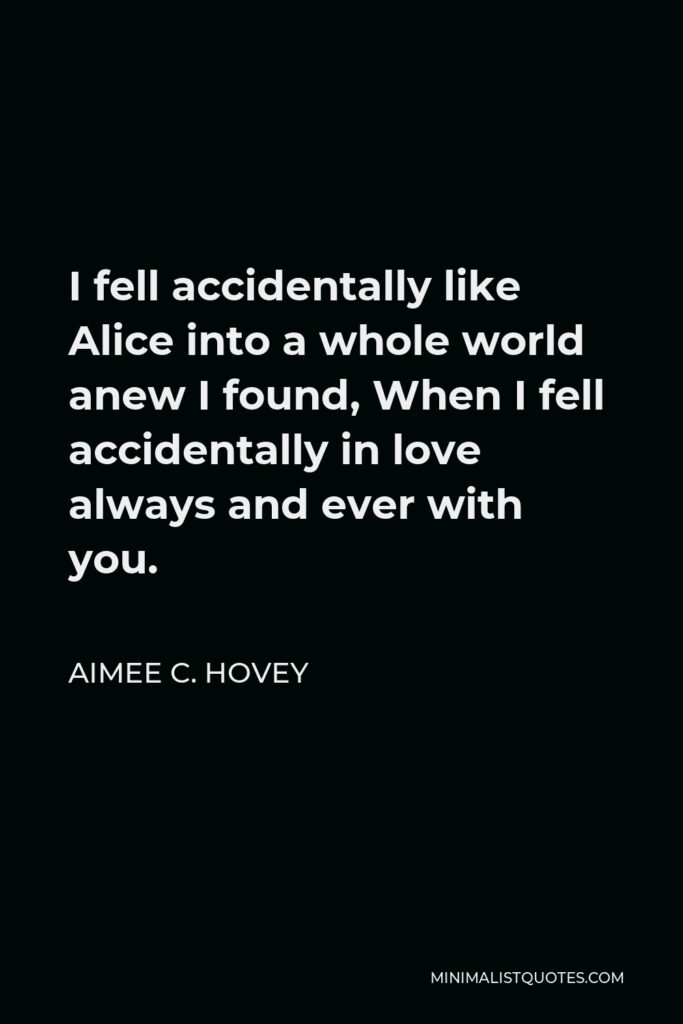 Aimee C. Hovey Quote - I fell accidentally like Alice into a whole world anew I found, When I fell accidentally in love always and ever with you.