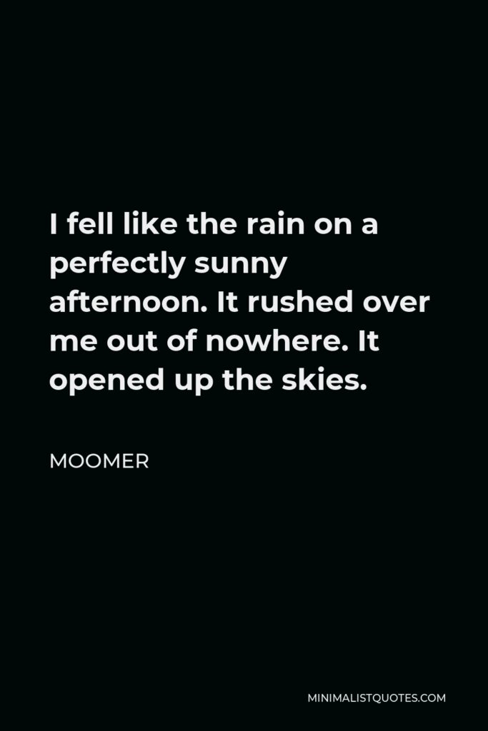 Moomer Quote - I fell like the rain on a perfectly sunny afternoon. It rushed over me out of nowhere. It opened up the skies.