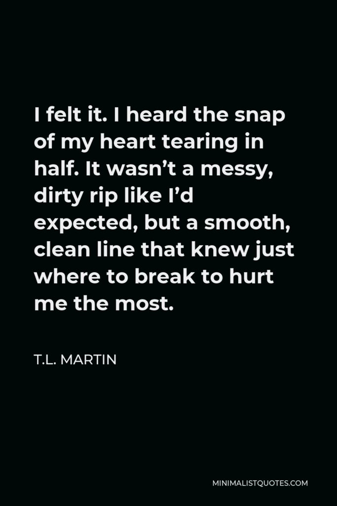 T.L. Martin Quote - I felt it. I heard the snap of my heart tearing in half. It wasn’t a messy, dirty rip like I’d expected, but a smooth, clean line that knew just where to break to hurt me the most.