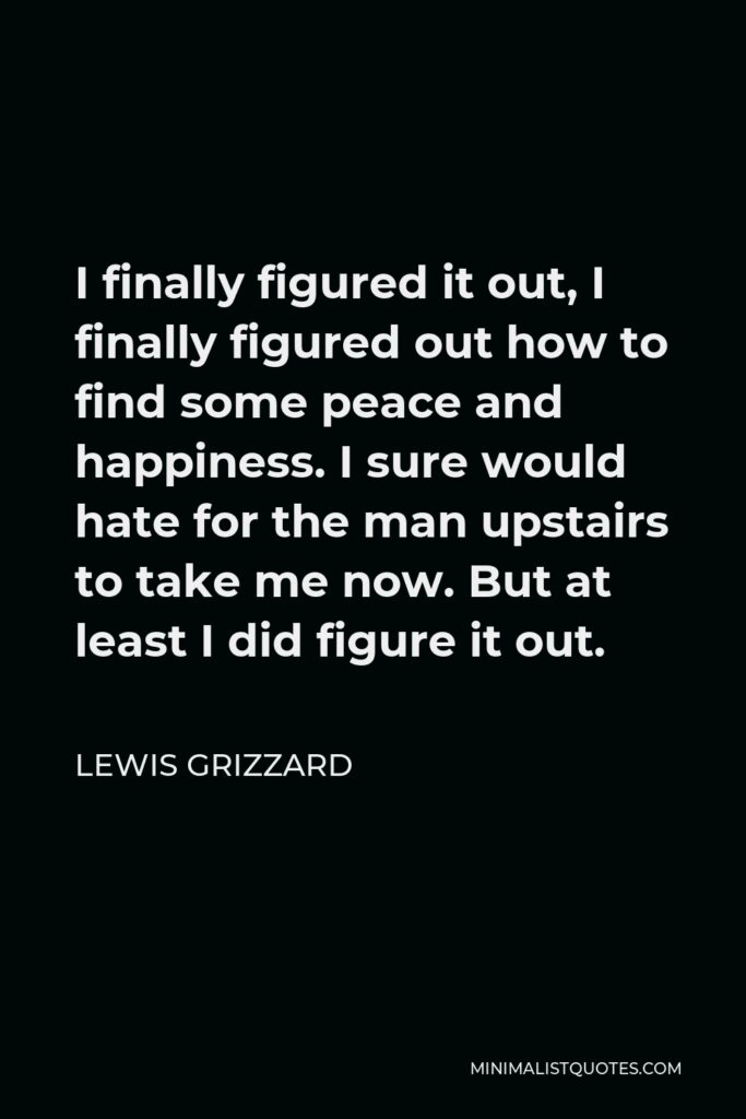 Lewis Grizzard Quote - I finally figured it out, I finally figured out how to find some peace and happiness. I sure would hate for the man upstairs to take me now. But at least I did figure it out.