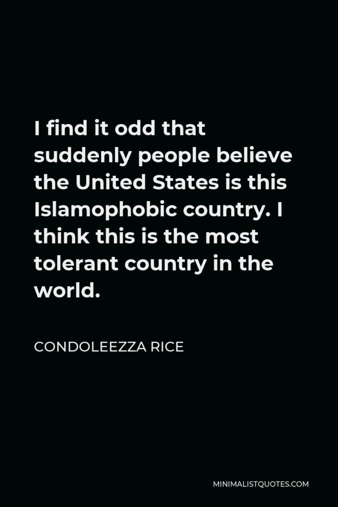 Condoleezza Rice Quote - I find it odd that suddenly people believe the United States is this Islamophobic country. I think this is the most tolerant country in the world.