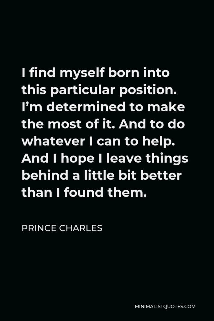 Prince Charles Quote - I find myself born into this particular position. I’m determined to make the most of it. And to do whatever I can to help. And I hope I leave things behind a little bit better than I found them.