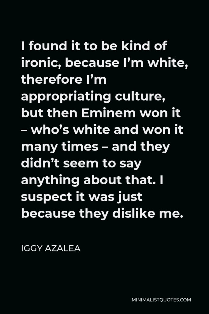 Iggy Azalea Quote - I found it to be kind of ironic, because I’m white, therefore I’m appropriating culture, but then Eminem won it – who’s white and won it many times – and they didn’t seem to say anything about that. I suspect it was just because they dislike me.