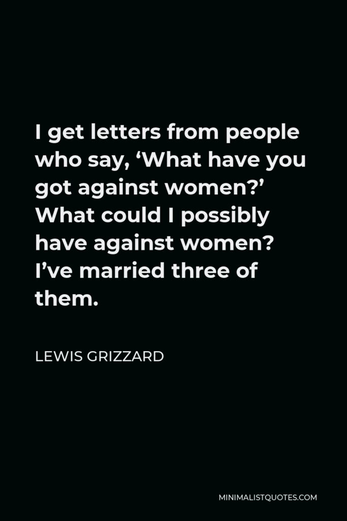 Lewis Grizzard Quote - I get letters from people who say, ‘What have you got against women?’ What could I possibly have against women? I’ve married three of them.