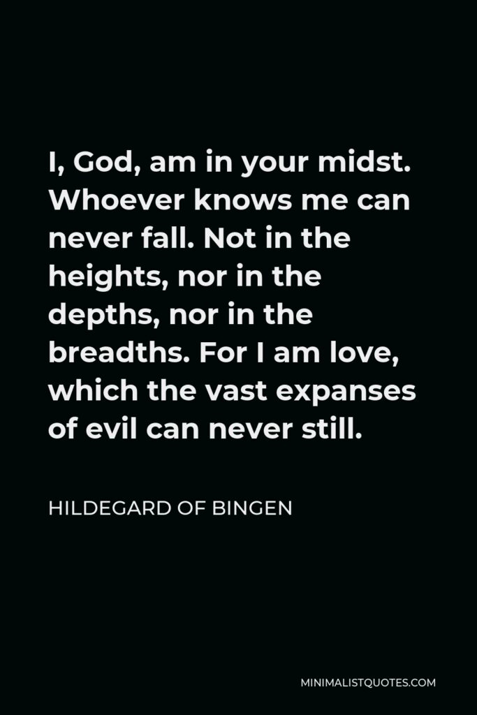 Hildegard of Bingen Quote - I, God, am in your midst. Whoever knows me can never fall. Not in the heights, nor in the depths, nor in the breadths. For I am love, which the vast expanses of evil can never still.