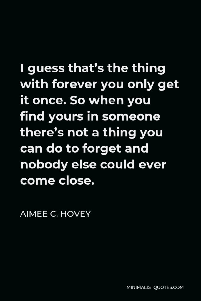 Aimee C. Hovey Quote - I guess that’s the thing with forever you only get it once. So when you find yours in someone there’s not a thing you can do to forget and nobody else could ever come close.