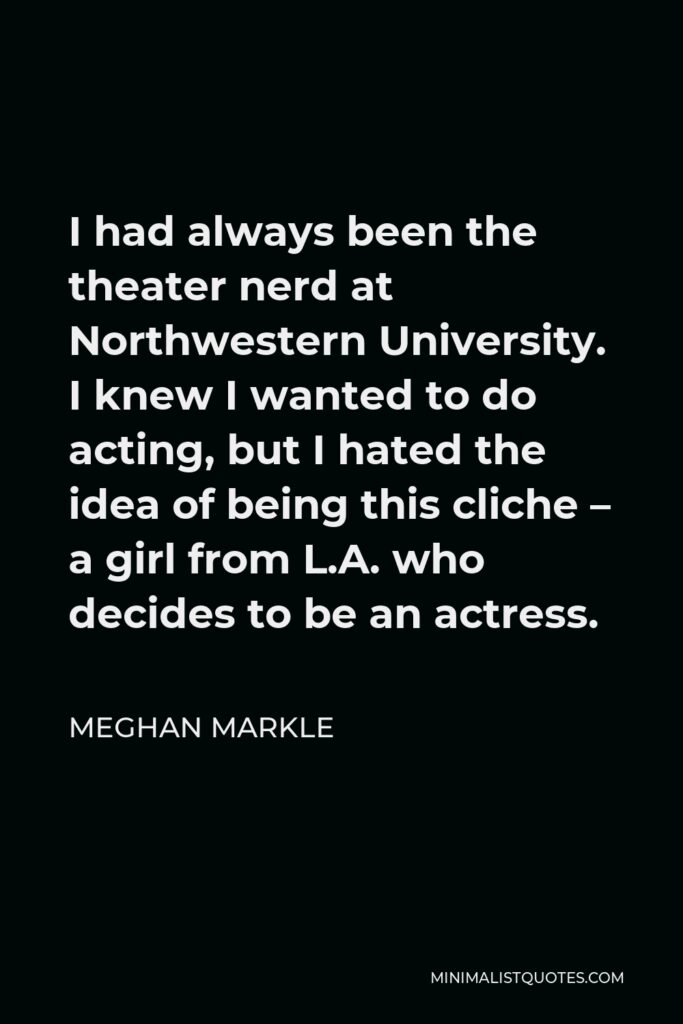 Meghan Markle Quote - I had always been the theater nerd at Northwestern University. I knew I wanted to do acting, but I hated the idea of being this cliche – a girl from L.A. who decides to be an actress.
