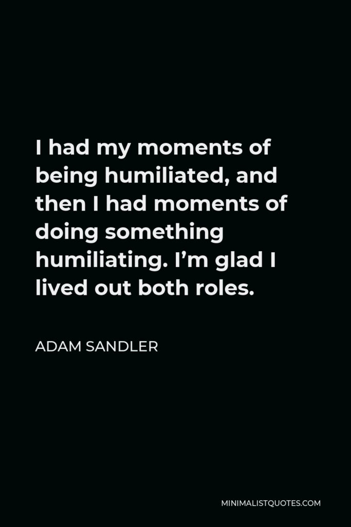 Adam Sandler Quote - I had my moments of being humiliated, and then I had moments of doing something humiliating. I’m glad I lived out both roles.