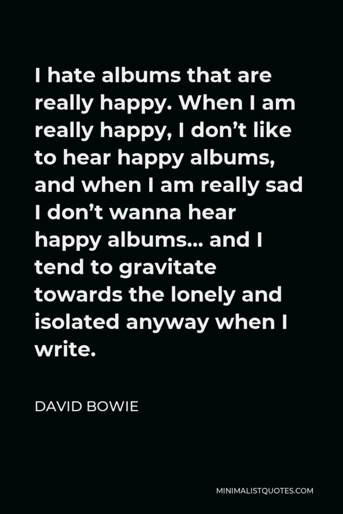 David Bowie Quote - I hate albums that are really happy. When I am really happy, I don’t like to hear happy albums, and when I am really sad I don’t wanna hear happy albums… and I tend to gravitate towards the lonely and isolated anyway when I write.