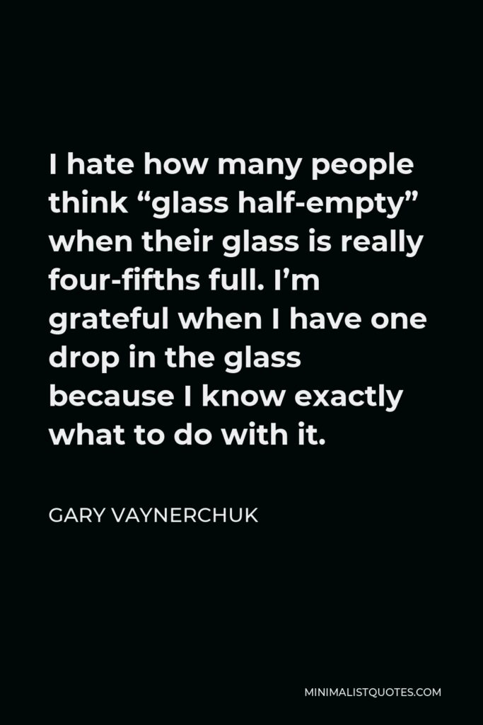 Gary Vaynerchuk Quote - I hate how many people think “glass half-empty” when their glass is really four-fifths full. I’m grateful when I have one drop in the glass because I know exactly what to do with it.