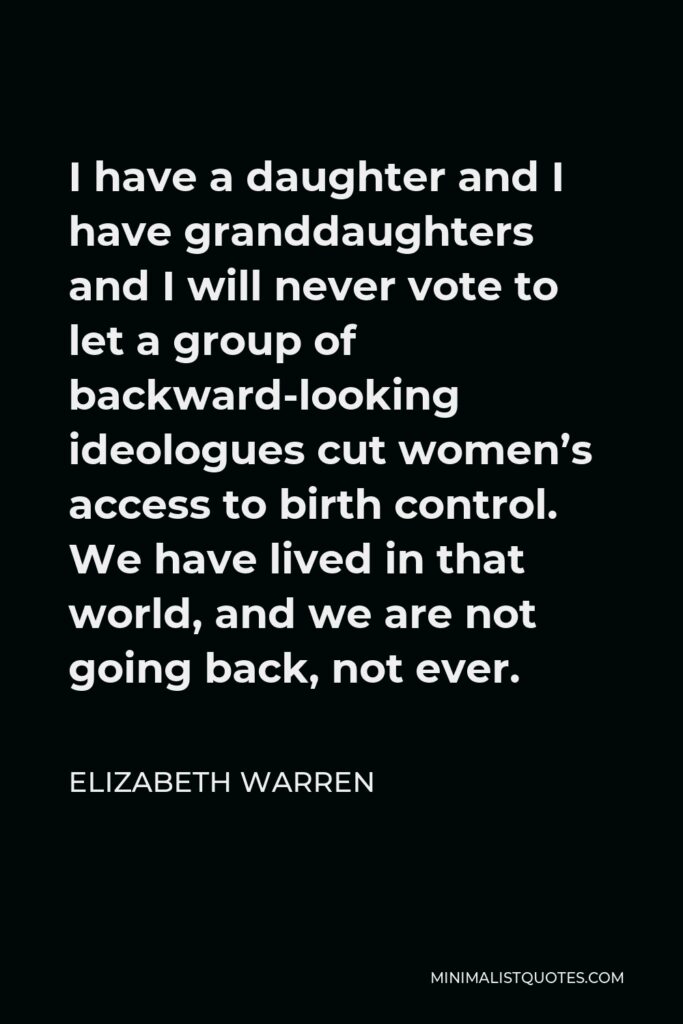 Elizabeth Warren Quote - I have a daughter and I have granddaughters and I will never vote to let a group of backward-looking ideologues cut women’s access to birth control. We have lived in that world, and we are not going back, not ever.