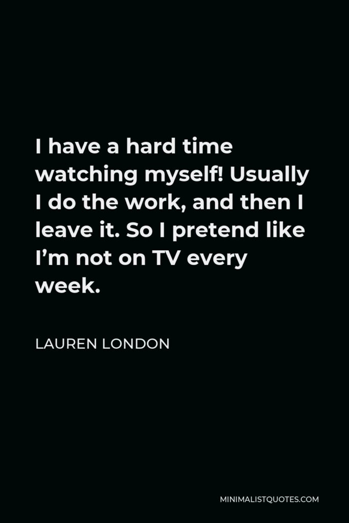 Lauren London Quote - I have a hard time watching myself! Usually I do the work, and then I leave it. So I pretend like I’m not on TV every week.