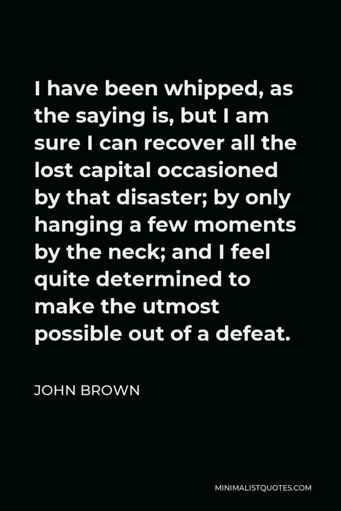 John Brown Quote - I have been whipped, as the saying is, but I am sure I can recover all the lost capital occasioned by that disaster; by only hanging a few moments by the neck; and I feel quite determined to make the utmost possible out of a defeat.