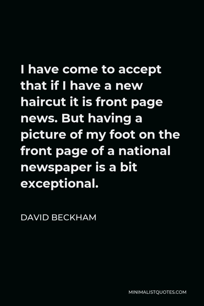 David Beckham Quote - I have come to accept that if I have a new haircut it is front page news. But having a picture of my foot on the front page of a national newspaper is a bit exceptional.