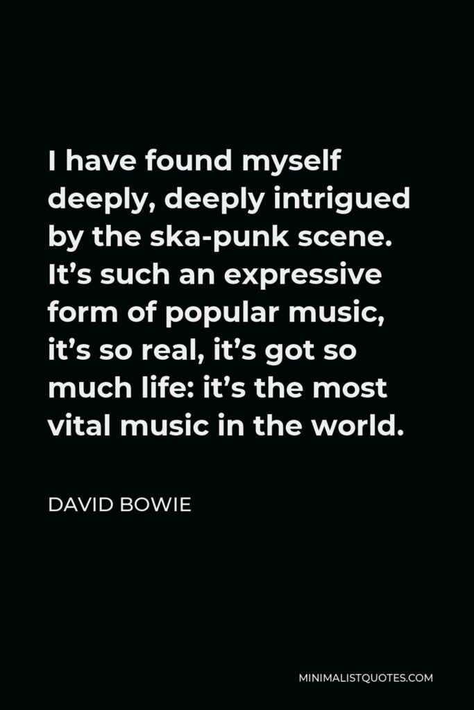 David Bowie Quote - I have found myself deeply, deeply intrigued by the ska-punk scene. It’s such an expressive form of popular music, it’s so real, it’s got so much life: it’s the most vital music in the world.