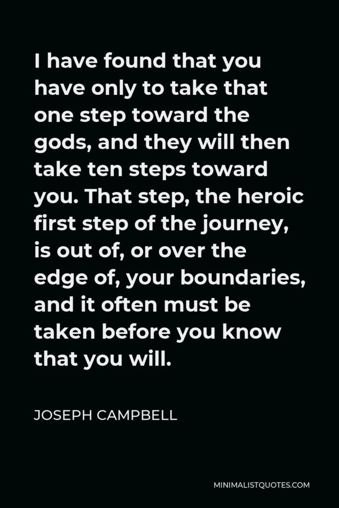 Joseph Campbell Quote - I have found that you have only to take that one step toward the gods, and they will then take ten steps toward you. That step, the heroic first step of the journey, is out of, or over the edge of, your boundaries, and it often must be taken before you know that you will.
