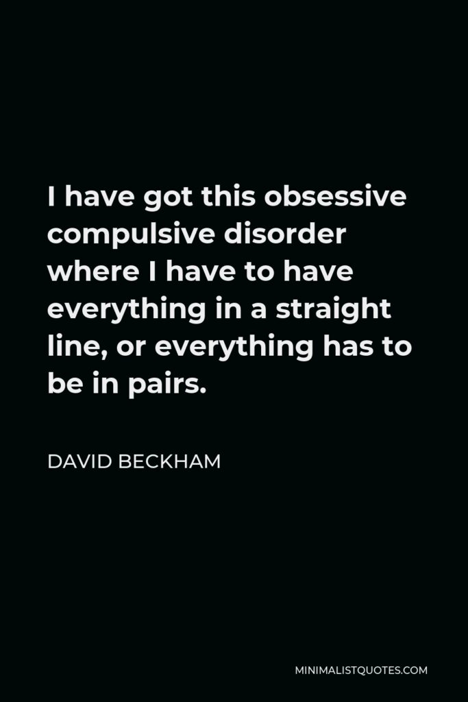 David Beckham Quote - I have got this obsessive compulsive disorder where I have to have everything in a straight line, or everything has to be in pairs.