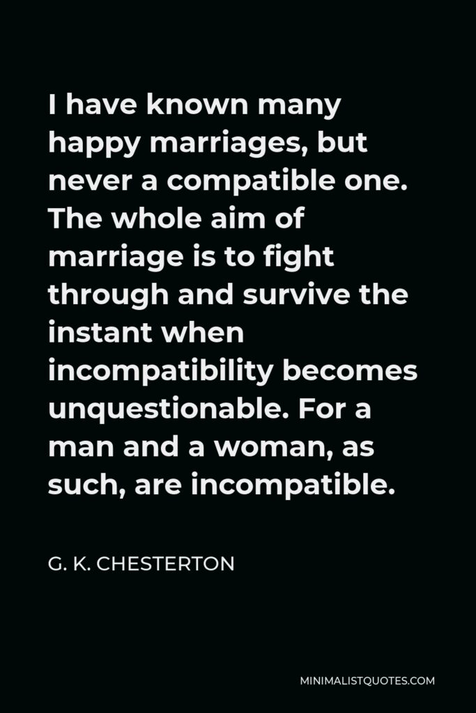 G. K. Chesterton Quote - I have known many happy marriages, but never a compatible one. The whole aim of marriage is to fight through and survive the instant when incompatibility becomes unquestionable. For a man and a woman, as such, are incompatible.