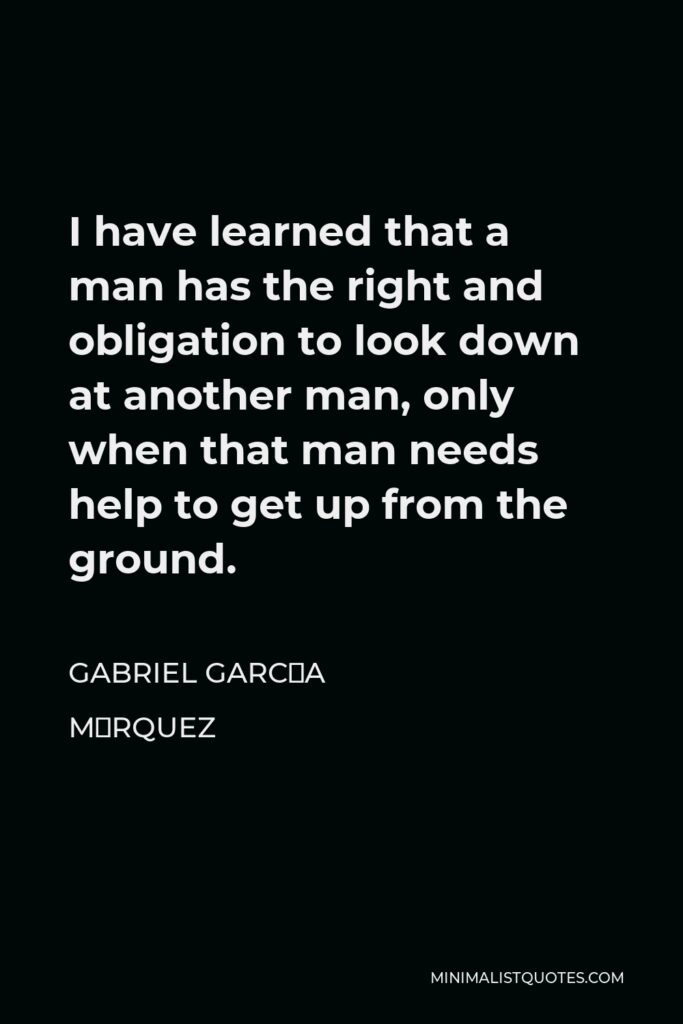 Gabriel García Márquez Quote - I have learned that a man has the right and obligation to look down at another man, only when that man needs help to get up from the ground.