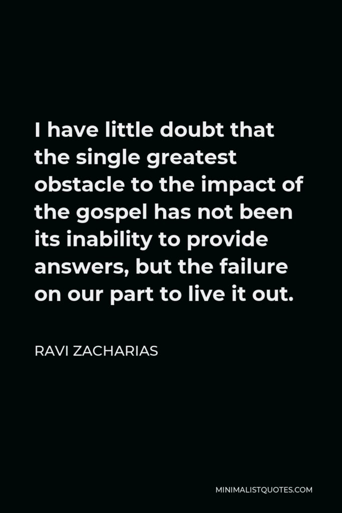 Ravi Zacharias Quote - I have little doubt that the single greatest obstacle to the impact of the gospel has not been its inability to provide answers, but the failure on our part to live it out.