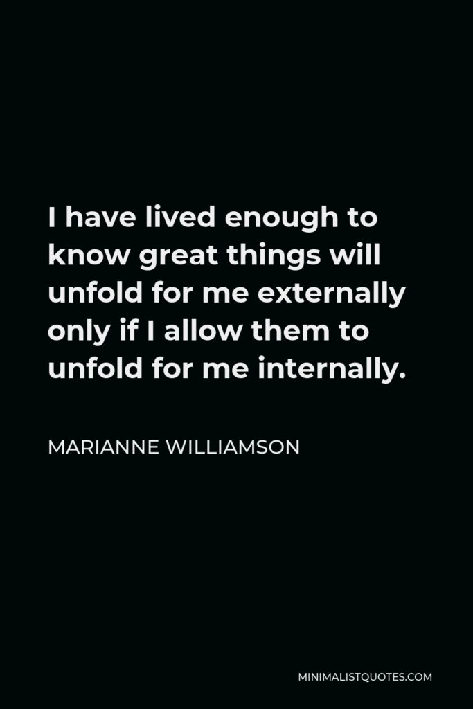 Marianne Williamson Quote - I have lived enough to know great things will unfold for me externally only if I allow them to unfold for me internally.