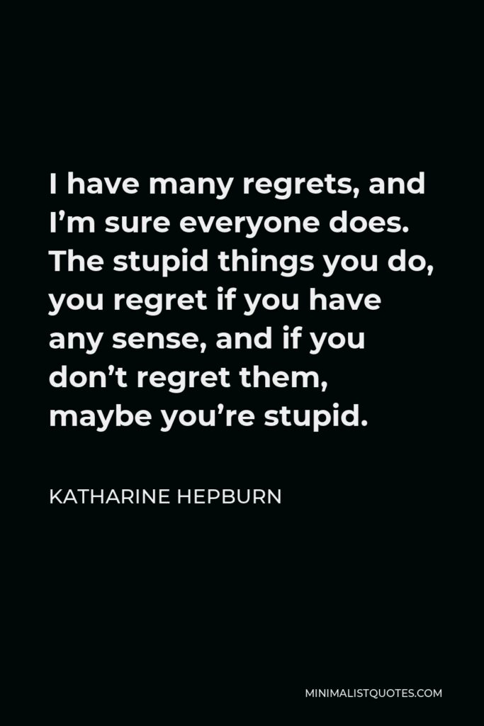 Katharine Hepburn Quote - I have many regrets, and I’m sure everyone does. The stupid things you do, you regret if you have any sense, and if you don’t regret them, maybe you’re stupid.