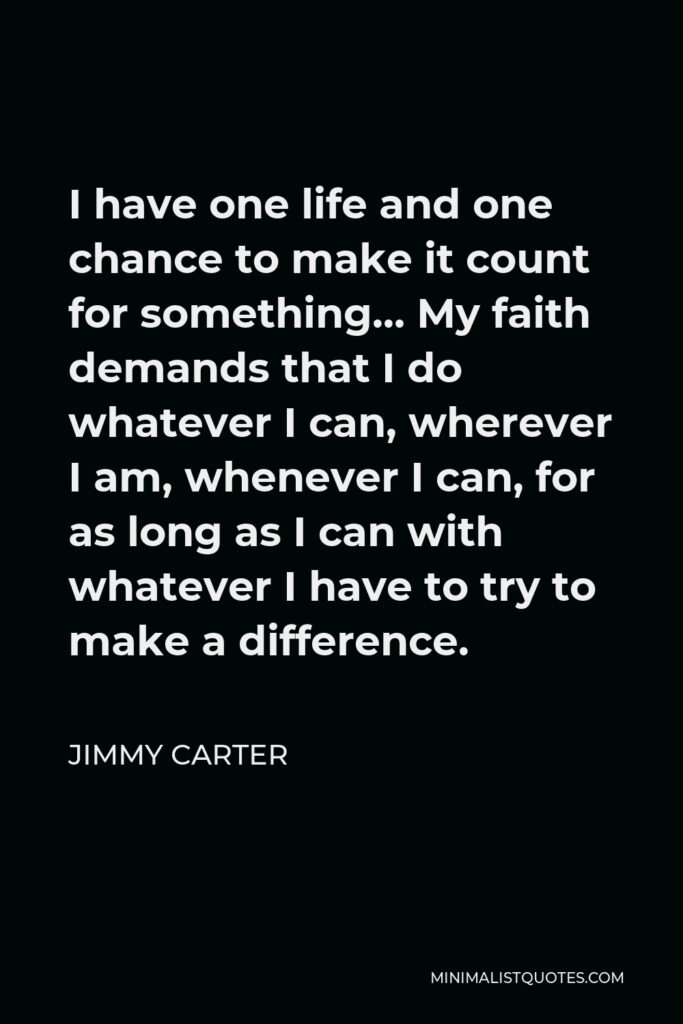 Jimmy Carter Quote - I have one life and one chance to make it count for something… My faith demands that I do whatever I can, wherever I am, whenever I can, for as long as I can with whatever I have to try to make a difference.