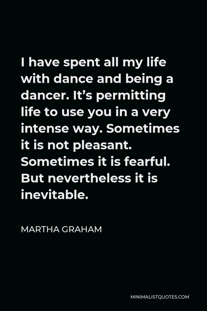 Martha Graham Quote - I have spent all my life with dance and being a dancer. It’s permitting life to use you in a very intense way. Sometimes it is not pleasant. Sometimes it is fearful. But nevertheless it is inevitable.