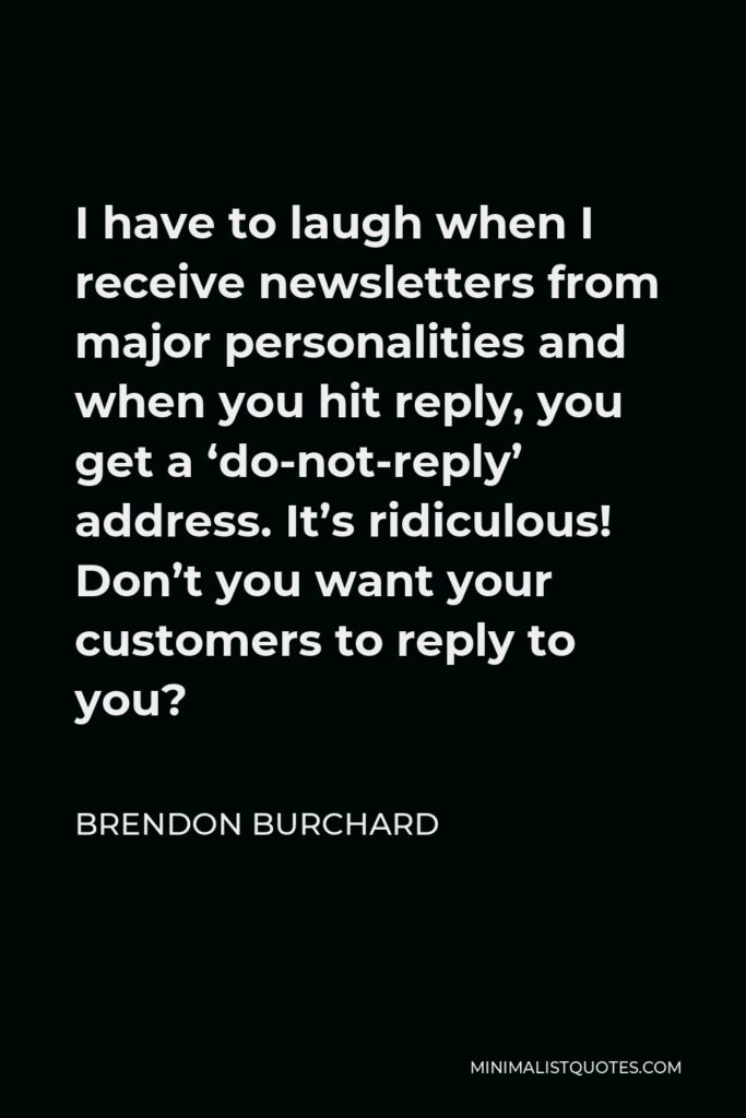 Brendon Burchard Quote - I have to laugh when I receive newsletters from major personalities and when you hit reply, you get a ‘do-not-reply’ address. It’s ridiculous! Don’t you want your customers to reply to you?