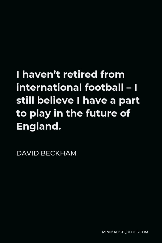 David Beckham Quote - I haven’t retired from international football – I still believe I have a part to play in the future of England.