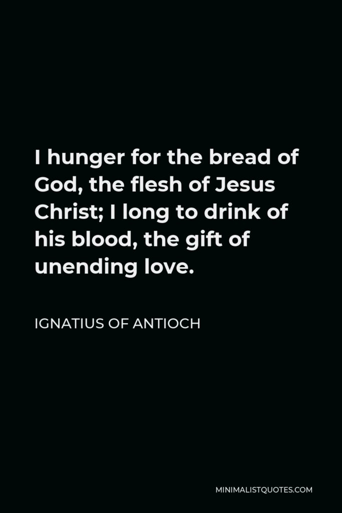 Ignatius of Antioch Quote - I hunger for the bread of God, the flesh of Jesus Christ; I long to drink of his blood, the gift of unending love.