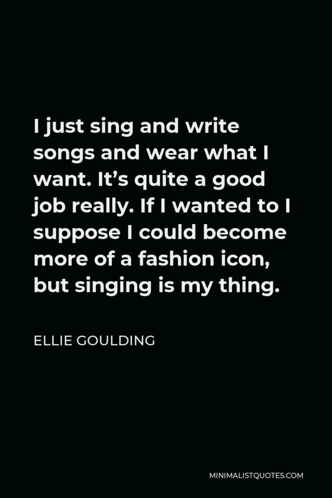 Ellie Goulding Quote - I just sing and write songs and wear what I want. It’s quite a good job really. If I wanted to I suppose I could become more of a fashion icon, but singing is my thing.