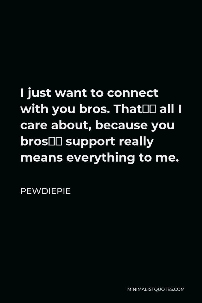 PewDiePie Quote - I just want to connect with you bros. That’s all I care about, because you bros’ support really means everything to me.