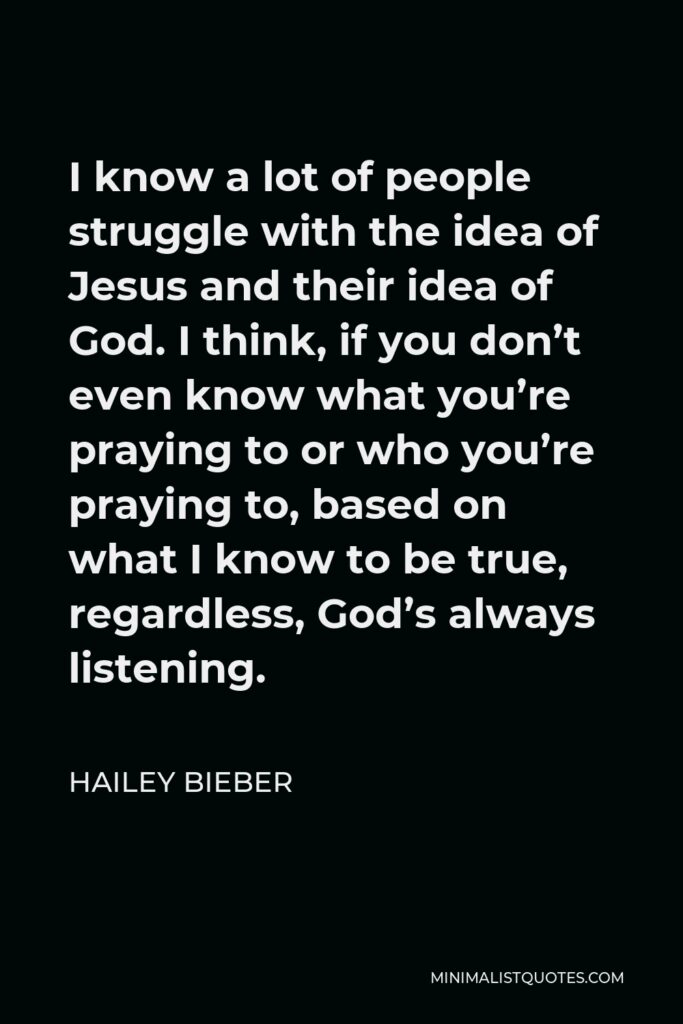 Hailey Bieber Quote - I know a lot of people struggle with the idea of Jesus and their idea of God. I think, if you don’t even know what you’re praying to or who you’re praying to, based on what I know to be true, regardless, God’s always listening.