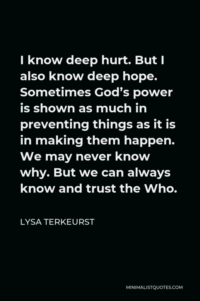 Lysa TerKeurst Quote - I know deep hurt. But I also know deep hope. Sometimes God’s power is shown as much in preventing things as it is in making them happen. We may never know why. But we can always know and trust the Who.