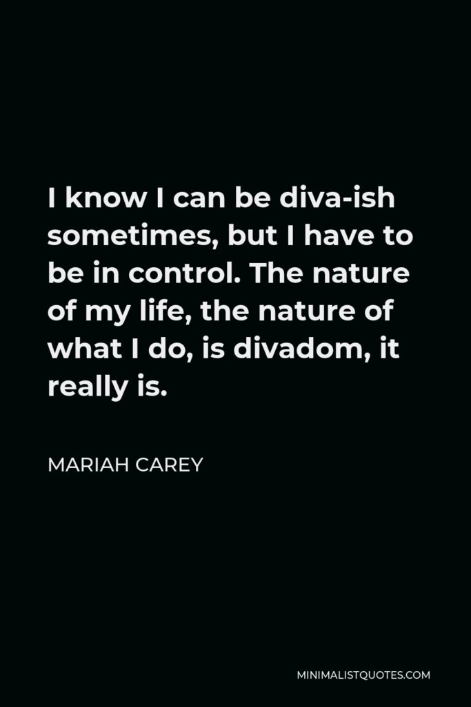 Mariah Carey Quote - I know I can be diva-ish sometimes, but I have to be in control. The nature of my life, the nature of what I do, is divadom, it really is.