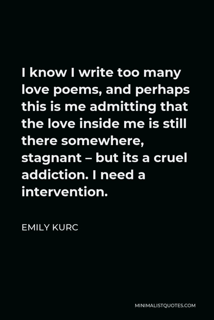 Emily Kurc Quote - I know I write too many love poems, and perhaps this is me admitting that the love inside me is still there somewhere, stagnant – but its a cruel addiction. I need a intervention.