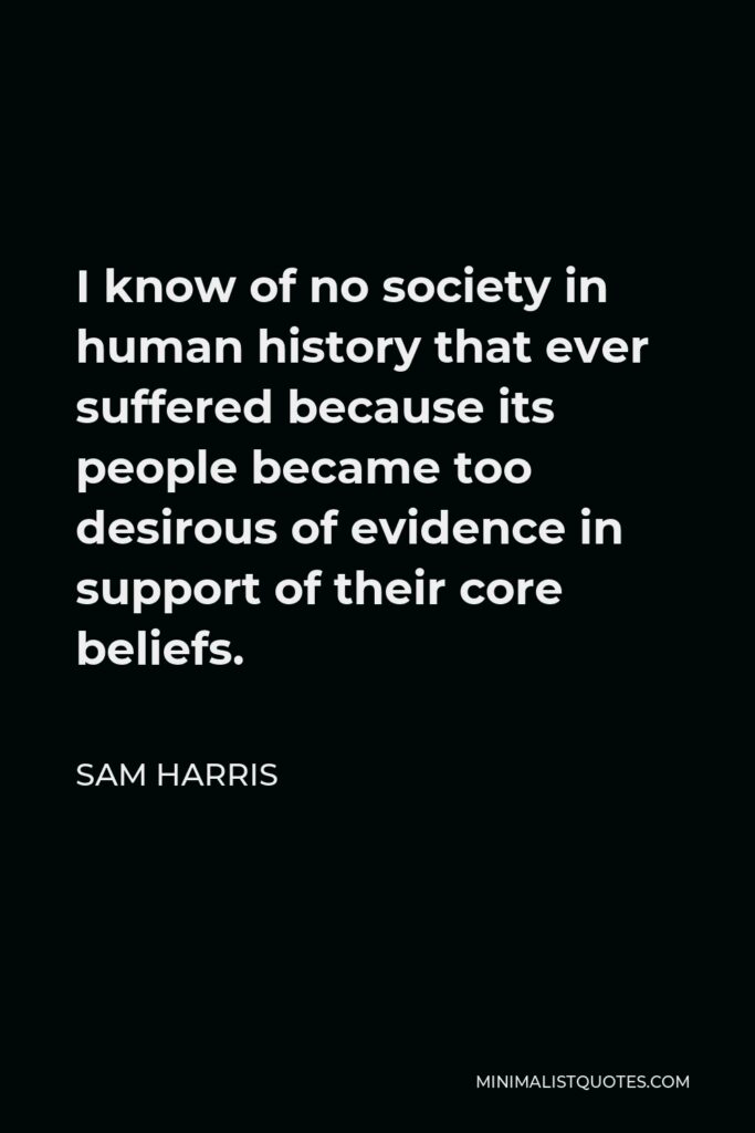 Sam Harris Quote - I know of no society in human history that ever suffered because its people became too desirous of evidence in support of their core beliefs.