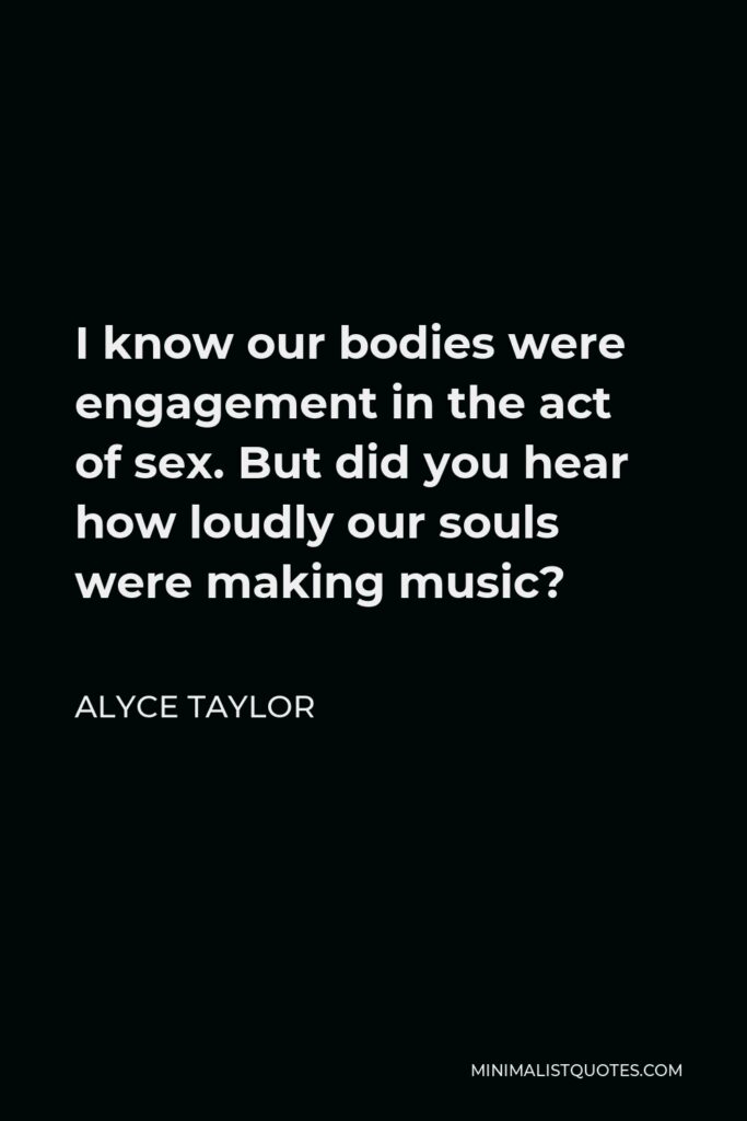 Alyce Taylor Quote - I know our bodies were engagement in the act of sex. But did you hear how loudly our souls were making music?