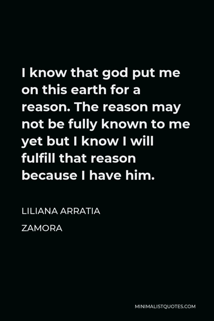 Liliana Arratia Zamora Quote - I know that god put me on this earth for a reason. The reason may not be fully known to me yet but I know I will fulfill that reason because I have him.