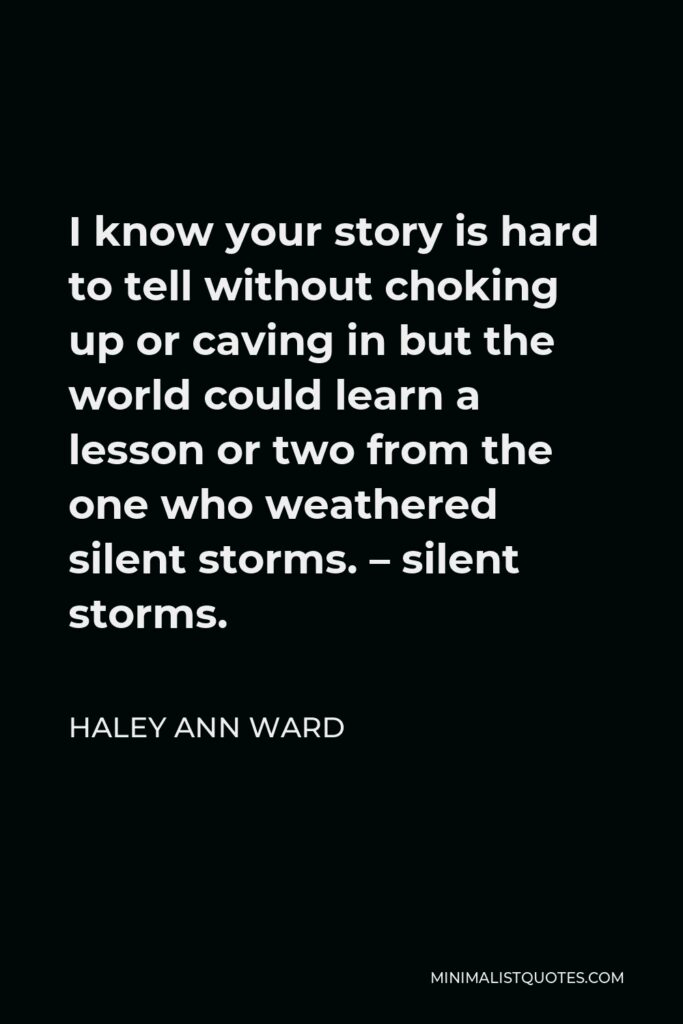 Haley Ann Ward Quote - I know your story is hard to tell without choking up or caving in but the world could learn a lesson or two from the one who weathered silent storms. – silent storms.