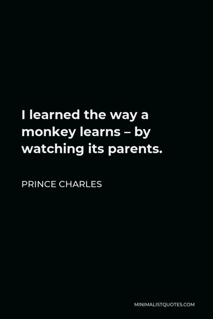 Prince Charles Quote - I learned the way a monkey learns – by watching its parents.