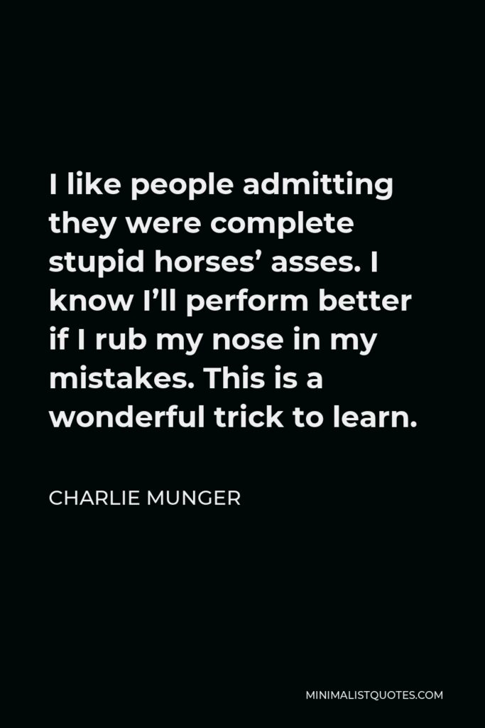 Charlie Munger Quote - I like people admitting they were complete stupid horses’ asses. I know I’ll perform better if I rub my nose in my mistakes. This is a wonderful trick to learn.