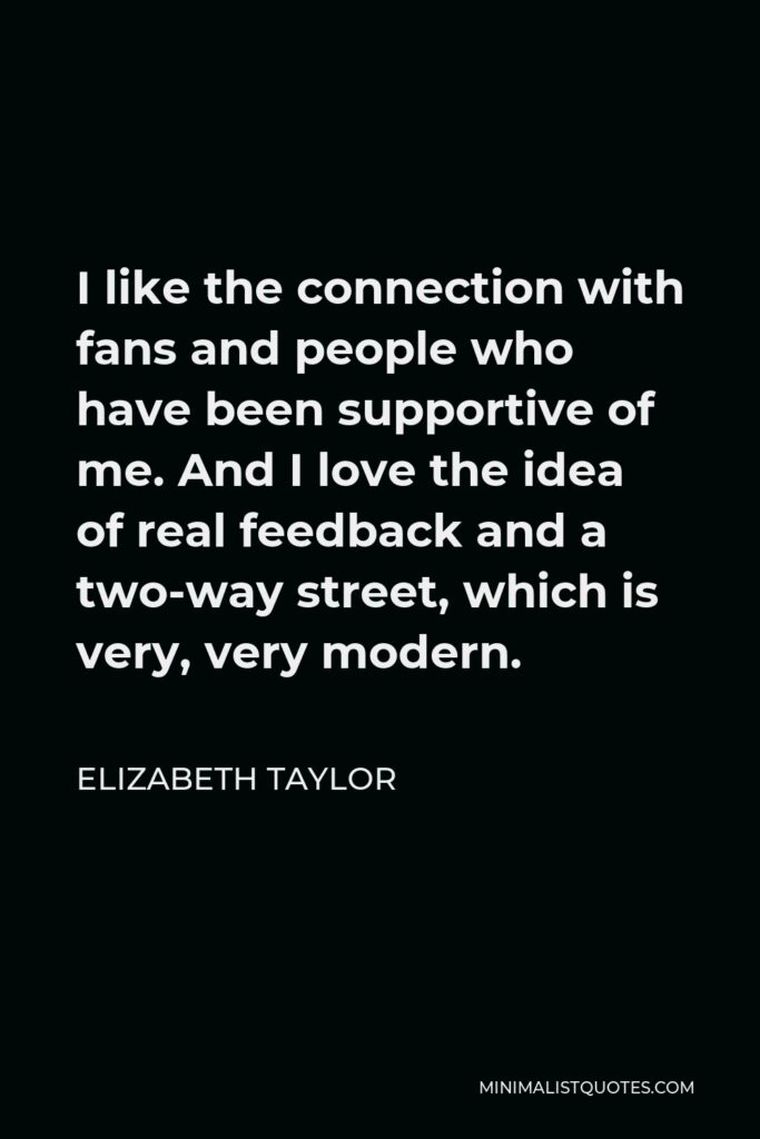 Elizabeth Taylor Quote - I like the connection with fans and people who have been supportive of me. And I love the idea of real feedback and a two-way street, which is very, very modern.